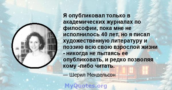 Я опубликовал только в академических журналах по философии, пока мне не исполнилось 40 лет, но я писал художественную литературу и поэзию всю свою взрослой жизни - никогда не пытаясь ее опубликовать, и редко позволяя