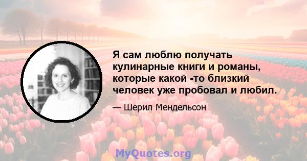 Я сам люблю получать кулинарные книги и романы, которые какой -то близкий человек уже пробовал и любил.