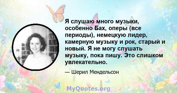 Я слушаю много музыки, особенно Бах, оперы (все периоды), немецкую лидер, камерную музыку и рок, старый и новый. Я не могу слушать музыку, пока пишу. Это слишком увлекательно.