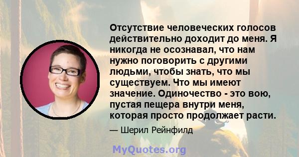 Отсутствие человеческих голосов действительно доходит до меня. Я никогда не осознавал, что нам нужно поговорить с другими людьми, чтобы знать, что мы существуем. Что мы имеют значение. Одиночество - это вою, пустая