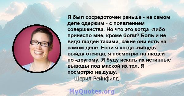 Я был сосредоточен раньше - на самом деле одержим - с появлением совершенства. Но что это когда -либо принесло мне, кроме боли? Боль и не видя людей такими, какие они есть на самом деле. Если я когда -нибудь выйду