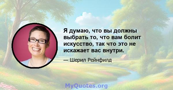 Я думаю, что вы должны выбрать то, что вам болит искусство, так что это не искажает вас внутри.