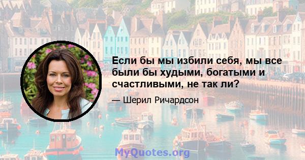 Если бы мы избили себя, мы все были бы худыми, богатыми и счастливыми, не так ли?