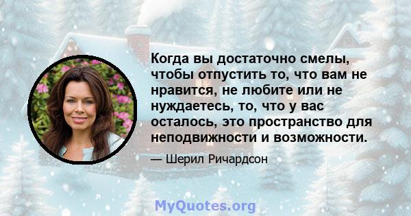 Когда вы достаточно смелы, чтобы отпустить то, что вам не нравится, не любите или не нуждаетесь, то, что у вас осталось, это пространство для неподвижности и возможности.