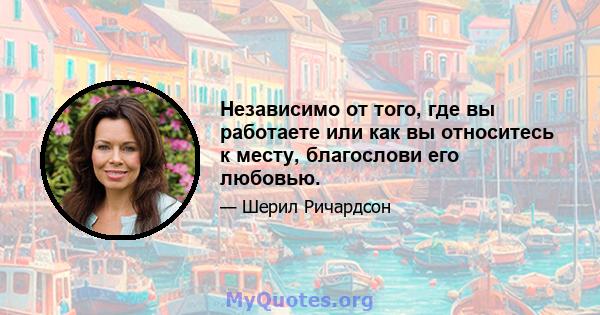 Независимо от того, где вы работаете или как вы относитесь к месту, благослови его любовью.