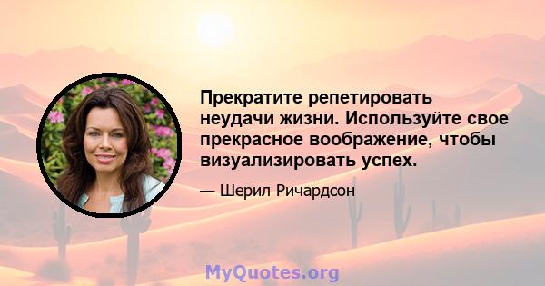 Прекратите репетировать неудачи жизни. Используйте свое прекрасное воображение, чтобы визуализировать успех.