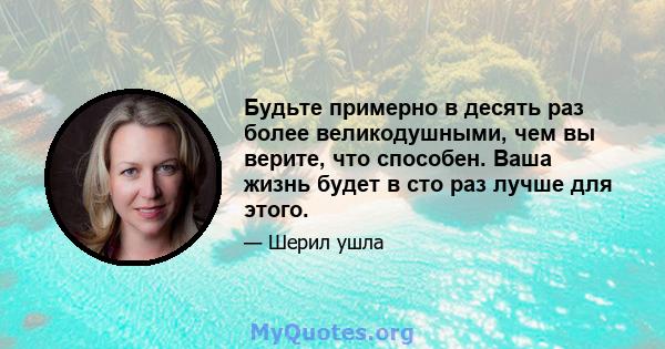 Будьте примерно в десять раз более великодушными, чем вы верите, что способен. Ваша жизнь будет в сто раз лучше для этого.