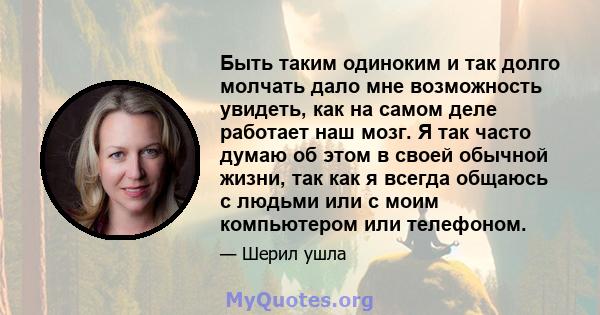 Быть таким одиноким и так долго молчать дало мне возможность увидеть, как на самом деле работает наш мозг. Я так часто думаю об этом в своей обычной жизни, так как я всегда общаюсь с людьми или с моим компьютером или