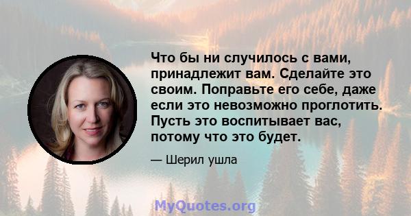 Что бы ни случилось с вами, принадлежит вам. Сделайте это своим. Поправьте его себе, даже если это невозможно проглотить. Пусть это воспитывает вас, потому что это будет.