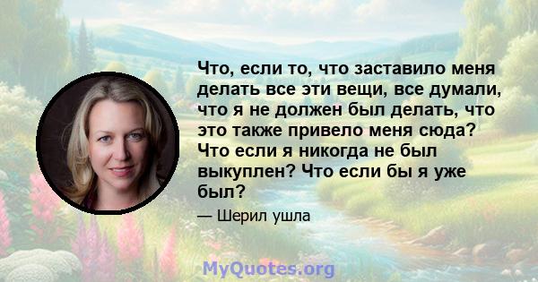 Что, если то, что заставило меня делать все эти вещи, все думали, что я не должен был делать, что это также привело меня сюда? Что если я никогда не был выкуплен? Что если бы я уже был?