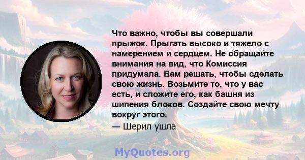 Что важно, чтобы вы совершали прыжок. Прыгать высоко и тяжело с намерением и сердцем. Не обращайте внимания на вид, что Комиссия придумала. Вам решать, чтобы сделать свою жизнь. Возьмите то, что у вас есть, и сложите