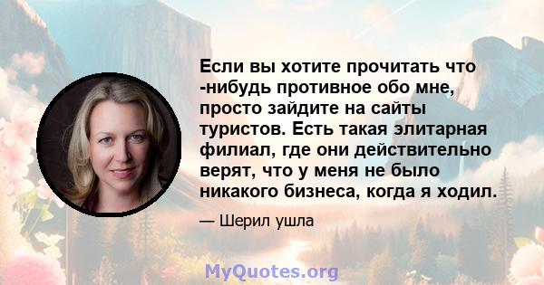 Если вы хотите прочитать что -нибудь противное обо мне, просто зайдите на сайты туристов. Есть такая элитарная филиал, где они действительно верят, что у меня не было никакого бизнеса, когда я ходил.