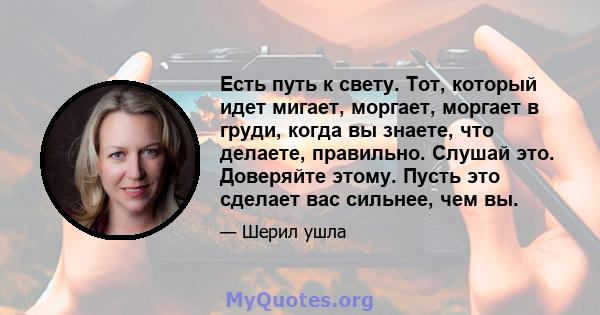 Есть путь к свету. Тот, который идет мигает, моргает, моргает в груди, когда вы знаете, что делаете, правильно. Слушай это. Доверяйте этому. Пусть это сделает вас сильнее, чем вы.