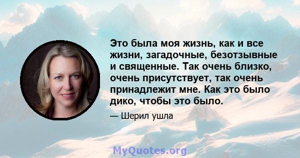 Это была моя жизнь, как и все жизни, загадочные, безотзывные и священные. Так очень близко, очень присутствует, так очень принадлежит мне. Как это было дико, чтобы это было.