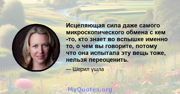 Исцеляющая сила даже самого микроскопического обмена с кем -то, кто знает во вспышке именно то, о чем вы говорите, потому что она испытала эту вещь тоже, нельзя переоценить.