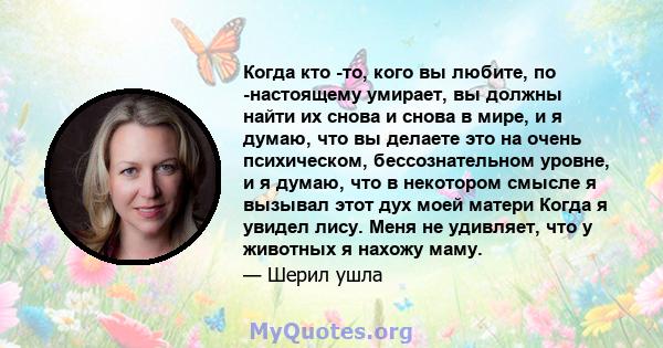 Когда кто -то, кого вы любите, по -настоящему умирает, вы должны найти их снова и снова в мире, и я думаю, что вы делаете это на очень психическом, бессознательном уровне, и я думаю, что в некотором смысле я вызывал