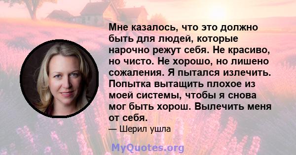 Мне казалось, что это должно быть для людей, которые нарочно режут себя. Не красиво, но чисто. Не хорошо, но лишено сожаления. Я пытался излечить. Попытка вытащить плохое из моей системы, чтобы я снова мог быть хорош.