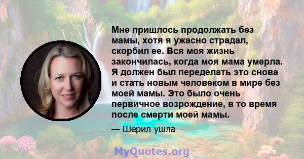 Мне пришлось продолжать без мамы, хотя я ужасно страдал, скорбил ее. Вся моя жизнь закончилась, когда моя мама умерла. Я должен был переделать это снова и стать новым человеком в мире без моей мамы. Это было очень