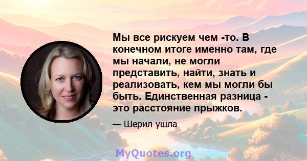 Мы все рискуем чем -то. В конечном итоге именно там, где мы начали, не могли представить, найти, знать и реализовать, кем мы могли бы быть. Единственная разница - это расстояние прыжков.