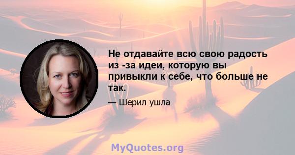 Не отдавайте всю свою радость из -за идеи, которую вы привыкли к себе, что больше не так.