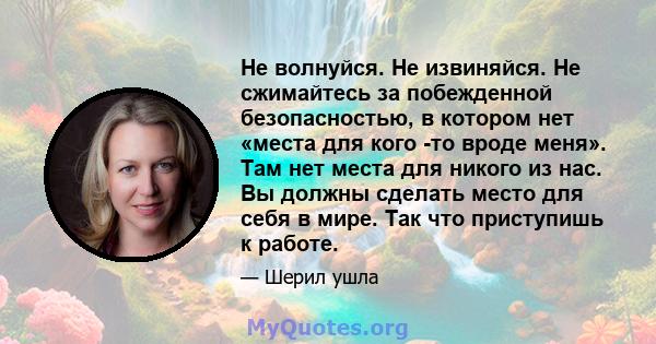 Не волнуйся. Не извиняйся. Не сжимайтесь за побежденной безопасностью, в котором нет «места для кого -то вроде меня». Там нет места для никого из нас. Вы должны сделать место для себя в мире. Так что приступишь к работе.