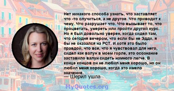 Нет никакого способа узнать, что заставляет что -то случиться, а не другое. Что приводит к чему. Что разрушает что. Что вызывает то, что процветать, умереть или пройти другой курс. Но я был довольно уверен, когда сидел