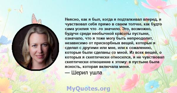 Неясно, как я был, когда я подталкивал вперед, я чувствовал себя прямо в своем толчке, как будто сама усилия что -то значило. Это, возможно, будучи среди необычной красоты пустыни, означало, что я тоже могу быть