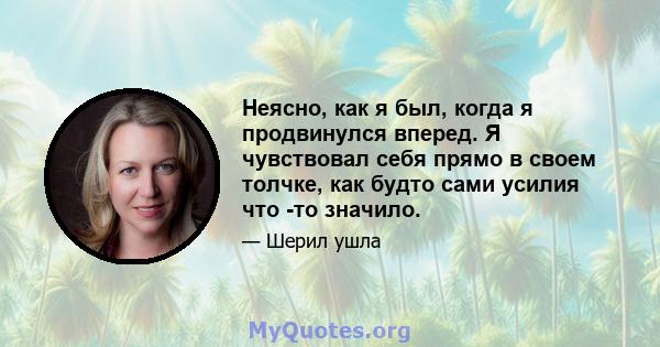 Неясно, как я был, когда я продвинулся вперед. Я чувствовал себя прямо в своем толчке, как будто сами усилия что -то значило.