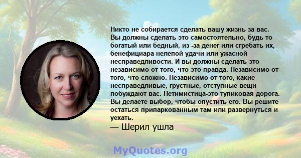 Никто не собирается сделать вашу жизнь за вас. Вы должны сделать это самостоятельно, будь то богатый или бедный, из -за денег или сгребать их, бенефициара нелепой удачи или ужасной несправедливости. И вы должны сделать