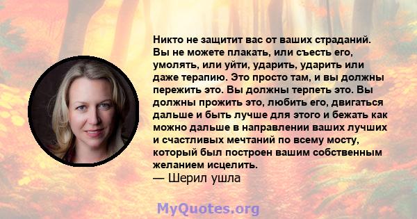 Никто не защитит вас от ваших страданий. Вы не можете плакать, или съесть его, умолять, или уйти, ударить, ударить или даже терапию. Это просто там, и вы должны пережить это. Вы должны терпеть это. Вы должны прожить