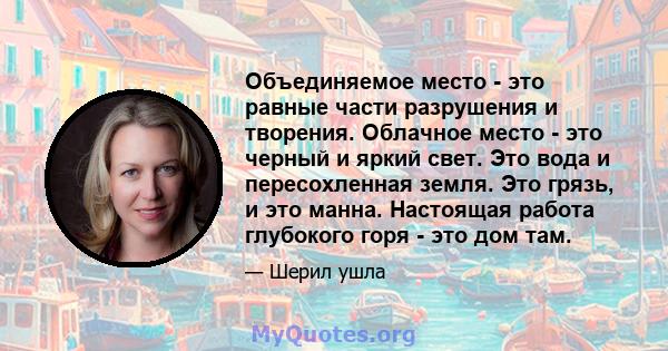 Объединяемое место - это равные части разрушения и творения. Облачное место - это черный и яркий свет. Это вода и пересохленная земля. Это грязь, и это манна. Настоящая работа глубокого горя - это дом там.