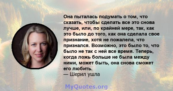 Она пыталась подумать о том, что сказать, чтобы сделать все это снова лучше, или, по крайней мере, так, как это было до того, как она сделала свое признание, хотя не пожалела, что признался. Возможно, это было то, что