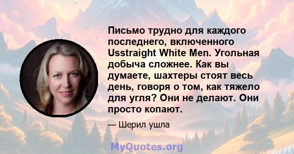 Письмо трудно для каждого последнего, включенного Usstraight White Men. Угольная добыча сложнее. Как вы думаете, шахтеры стоят весь день, говоря о том, как тяжело для угля? Они не делают. Они просто копают.