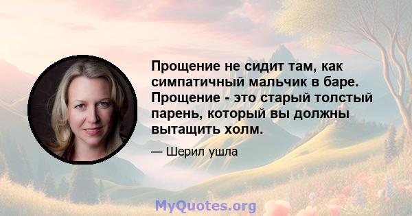 Прощение не сидит там, как симпатичный мальчик в баре. Прощение - это старый толстый парень, который вы должны вытащить холм.