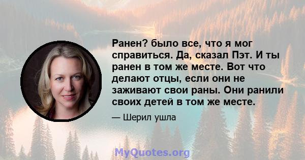 Ранен? было все, что я мог справиться. Да, сказал Пэт. И ты ранен в том же месте. Вот что делают отцы, если они не заживают свои раны. Они ранили своих детей в том же месте.