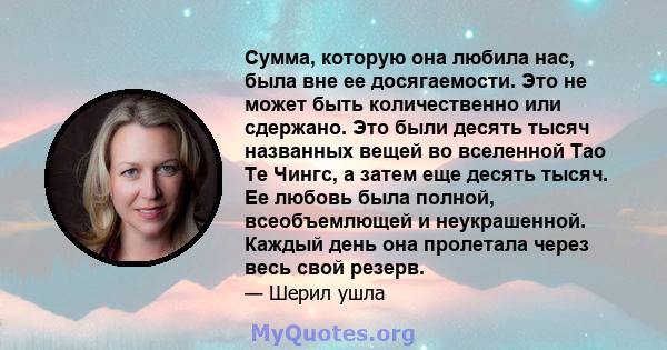 Сумма, которую она любила нас, была вне ее досягаемости. Это не может быть количественно или сдержано. Это были десять тысяч названных вещей во вселенной Тао Те Чингс, а затем еще десять тысяч. Ее любовь была полной,