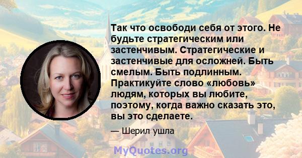 Так что освободи себя от этого. Не будьте стратегическим или застенчивым. Стратегические и застенчивые для осложней. Быть смелым. Быть подлинным. Практикуйте слово «любовь» людям, которых вы любите, поэтому, когда важно 