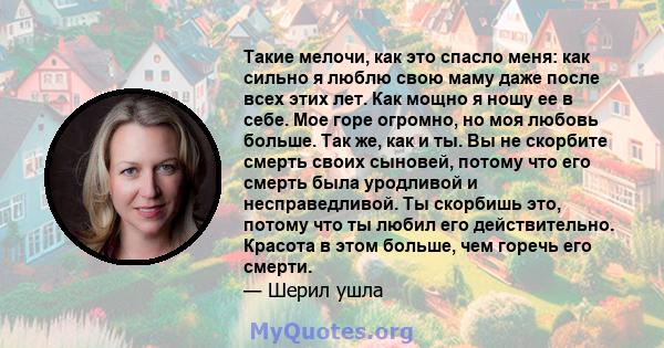 Такие мелочи, как это спасло меня: как сильно я люблю свою маму даже после всех этих лет. Как мощно я ношу ее в себе. Мое горе огромно, но моя любовь больше. Так же, как и ты. Вы не скорбите смерть своих сыновей, потому 