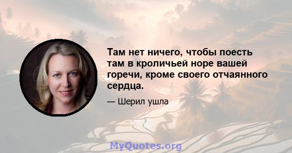 Там нет ничего, чтобы поесть там в кроличьей норе вашей горечи, кроме своего отчаянного сердца.