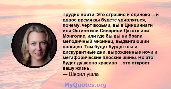 Трудно пойти. Это страшно и одиноко ... и вдвое время вы будете удивляться, почему, черт возьми, вы в Цинциннати или Остине или Северной Дакоте или Монголие, или где бы вы ни брали мелодичный мизинец, выдвигающий