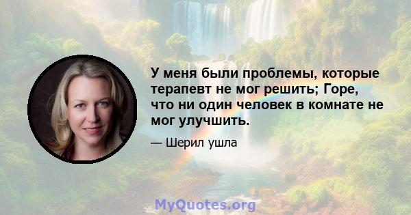 У меня были проблемы, которые терапевт не мог решить; Горе, что ни один человек в комнате не мог улучшить.