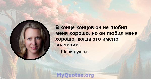 В конце концов он не любил меня хорошо, но он любил меня хорошо, когда это имело значение.