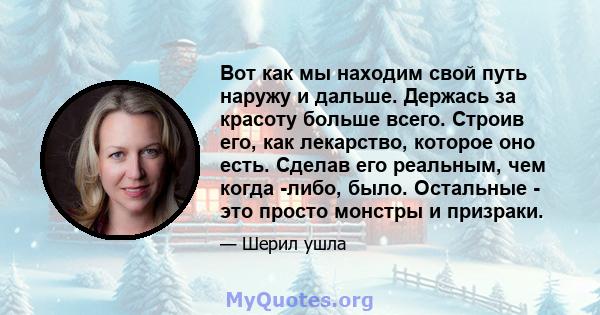 Вот как мы находим свой путь наружу и дальше. Держась за красоту больше всего. Строив его, как лекарство, которое оно есть. Сделав его реальным, чем когда -либо, было. Остальные - это просто монстры и призраки.