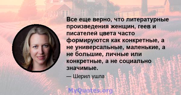 Все еще верно, что литературные произведения женщин, геев и писателей цвета часто формируются как конкретные, а не универсальные, маленькие, а не большие, личные или конкретные, а не социально значимые.