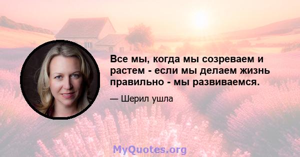 Все мы, когда мы созреваем и растем - если мы делаем жизнь правильно - мы развиваемся.