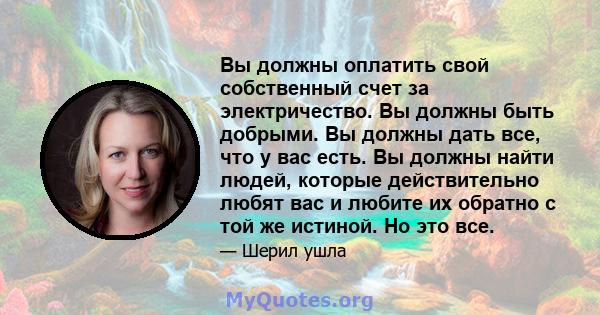 Вы должны оплатить свой собственный счет за электричество. Вы должны быть добрыми. Вы должны дать все, что у вас есть. Вы должны найти людей, которые действительно любят вас и любите их обратно с той же истиной. Но это