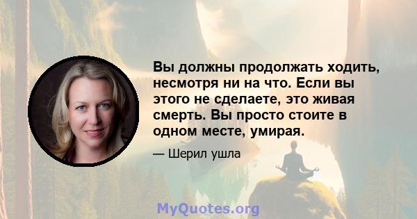 Вы должны продолжать ходить, несмотря ни на что. Если вы этого не сделаете, это живая смерть. Вы просто стоите в одном месте, умирая.