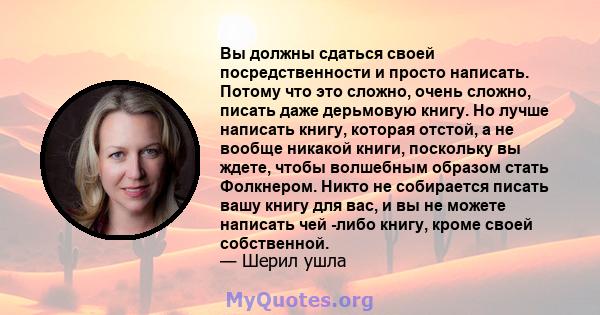 Вы должны сдаться своей посредственности и просто написать. Потому что это сложно, очень сложно, писать даже дерьмовую книгу. Но лучше написать книгу, которая отстой, а не вообще никакой книги, поскольку вы ждете, чтобы 