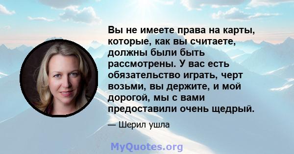 Вы не имеете права на карты, которые, как вы считаете, должны были быть рассмотрены. У вас есть обязательство играть, черт возьми, вы держите, и мой дорогой, мы с вами предоставили очень щедрый.