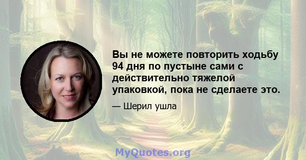 Вы не можете повторить ходьбу 94 дня по пустыне сами с действительно тяжелой упаковкой, пока не сделаете это.